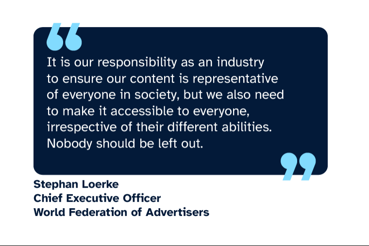 Stephan Loerke: “It is our responsibility as an industry to ensure our content is representative of everyone in society, but we also need to make it accessible to everyone, irrespective of their different abilities. Nobody should be left out.” Stephan is Chief Executive Officer at World Federation of Advertisers
