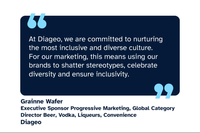 Grainne Wafer: “At Diageo, we are committed to nurturing the most inclusive and diverse culture. For our marketing, this means using our brands to shatter stereotypes, celebrate diversity and ensure inclusivity.” Grainne is Executive Sponsor Progressive Marketing, Global Category Director Beer, Vodka, Liqueurs, Convenience at Diageo