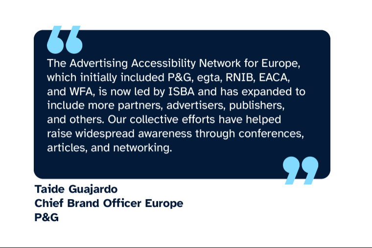 Taide Guajardo: “The Advertising Accessibility Network for Europe, which initially included P&G, egta, RNIB, EACA, and WFA, is now led by ISBA and has expanded to include more partners, advertisers, publishers, and others. Our collective efforts have helped raise widespread awareness through conferences, articles, and networking.” Taide is Chief Brand Officer Europe at P&G