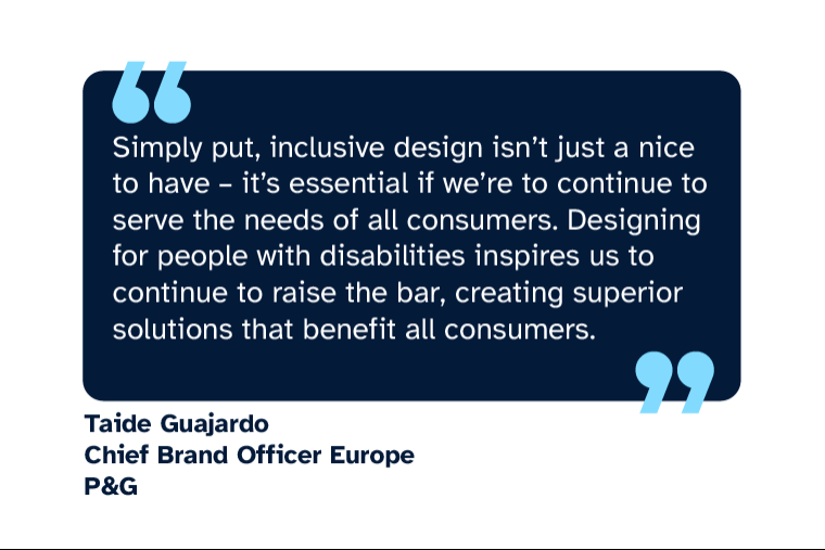 Taide Guajardo: “Simply put, inclusive design isn’t just a nice to have – it’s essential if we’re to continue to serve the needs of all consumers. Designing for people with disabilities inspires us to continue to raise the bar, creating superior solutions that benefit all consumers.” Taide is Chief Brand Officer Europe at P&G