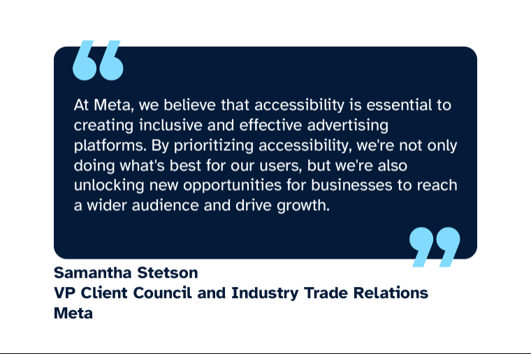 Samantha Stetson: “At Meta, we believe that accessibility is essential to creating inclusive and effective advertising platforms. By prioritizing accessibility, we're not only doing what's best for our users, but we're also unlocking new opportunities for businesses to reach a wider audience and drive growth.” Samantha is VP Client Council and Industry Trade Relations at Meta