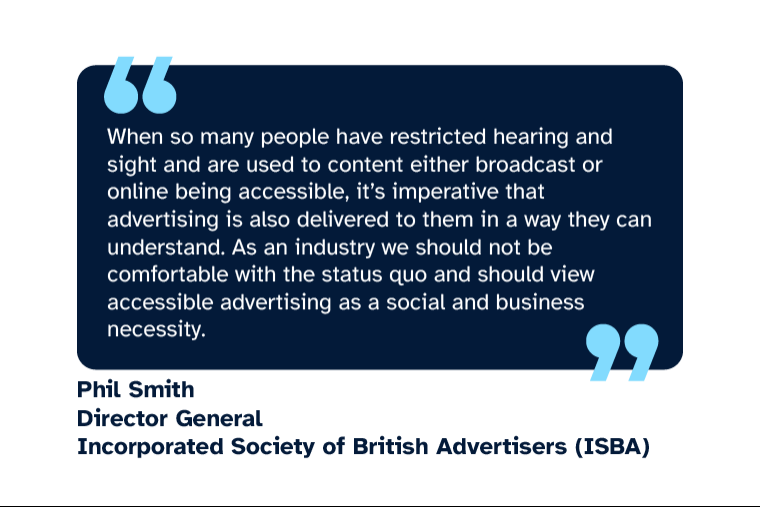 Phil Smith: “When so many people have restricted hearing and sight and are used to content either broadcast or online being accessible, it’s imperative that advertising is also delivered to them in a way they can understand. As an industry we should not be comfortable with the status quo and should view accessible advertising as a social and business necessity.” Phil is Director General of ISBA