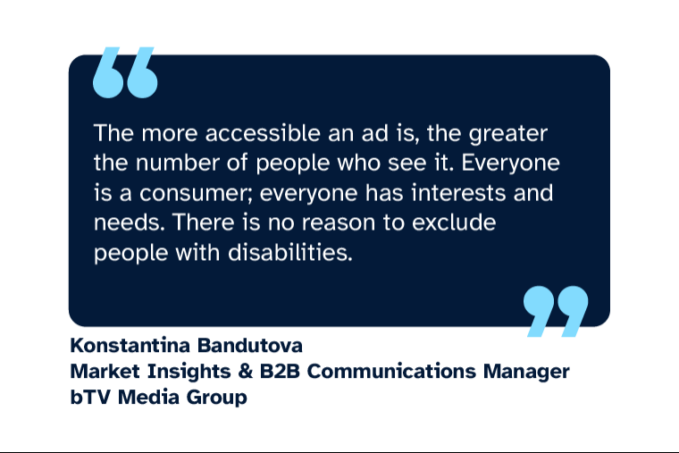 Konstantina Bandutova: “The more accessible an ad is, the greater the number of people who see it. Everyone is a consumer; everyone has interests and needs. There is no reason to exclude people with disabilities.” Konstantina is Market Insights & B2B Communications Manager at bTV Media Group