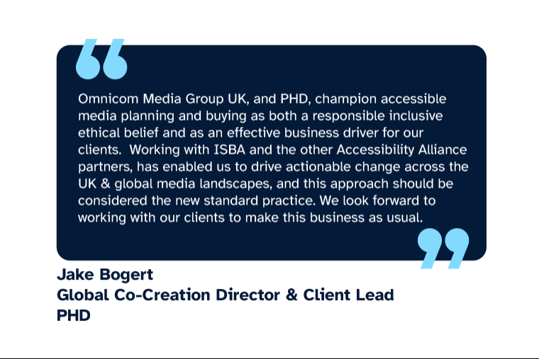 Jake Bogert: “Omnicom Media Group UK, and PHD, champion accessible media planning and buying as both a responsible inclusive ethical belief and as an effective business driver for our clients.  Working with ISBA and the other Accessibility Alliance partners, has enabled us to drive actionable change across the UK & global media landscapes, and this approach should be considered the new standard practice. We look forward to working with our clients to make this business as usual.” Jake is Global Co-Creation Director & Client Lead at PHD