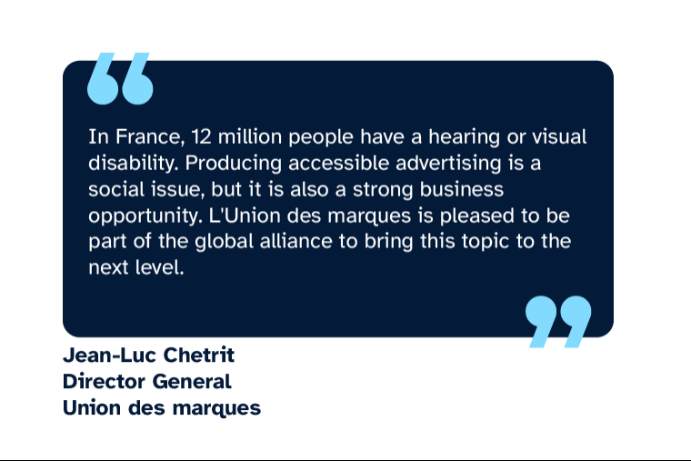 Jean-Luc Chetrit: “In France, 12 million people have a hearing or visual disability. Producing accessible advertising is a social issue, but it is also a strong business opportunity. L’Union des marques is pleased to be part of the global alliance to bring this topic to the next level.” Jean-Luc is Director General of Union des Marques
