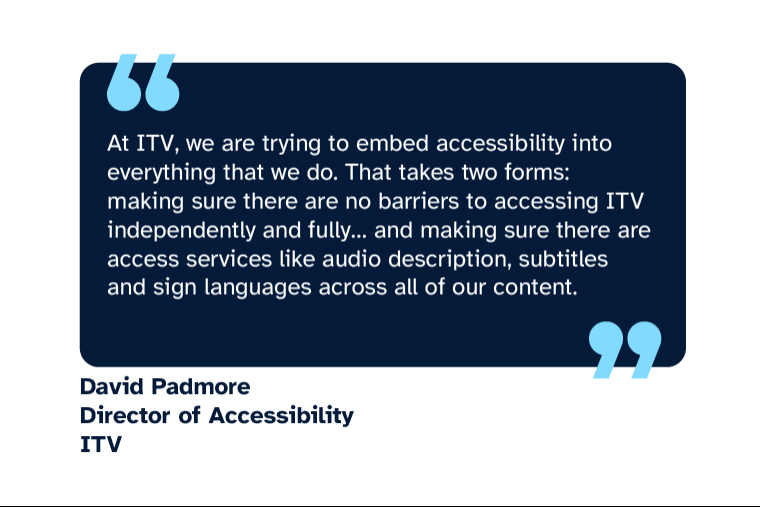 David Padmore: “At ITV, we are trying to embed accessibility into everything that we do. That takes two forms: making sure there are no barriers to accessing ITV independently and fully... and making sure there are access services like audio description, subtitles and sign languages across all of our content.” David is Director of Accessibility at ITV