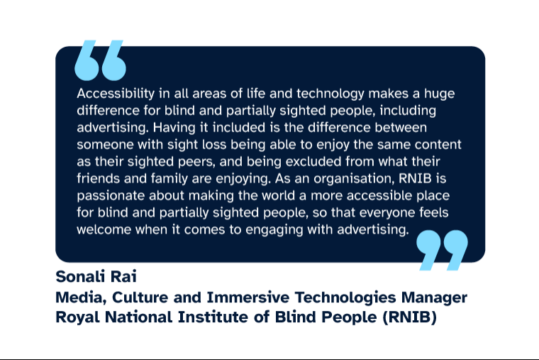 Sonali Rai: “Accessibility in all areas of life and technology makes a huge difference for blind and partially sighted people, including advertising. Having it included is the difference between someone with sight loss being able to enjoy the same content as their sighted peers, and being excluded from what their friends and family are enjoying. As an organisation, RNIB is passionate about making the world a more accessible place for blind and partially sighted people, so that everyone feels welcome when it comes to engaging with advertising.” Sonali is Media, Culture and Immersive Technologies Manager at Royal National Institute of Blind People (RNIB)