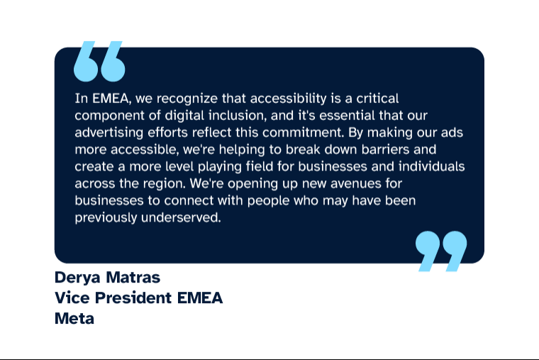 Derya Matras: “In EMEA, we recognize that accessibility is a critical component of digital inclusion, and it's essential that our advertising efforts reflect this commitment. By making our ads more accessible, we're helping to break down barriers and create a more level playing field for businesses and individuals across the region. We're opening up new avenues for businesses to connect with people who may have been previously underserved.” Derya is Vice President EMEA at Meta