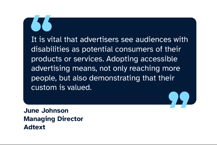 June Johnson: “It is vital that advertisers see audiences with disabilities as potential consumers of their products or services. Adopting accessible advertising means, not only reaching more people, but also demonstrating that their custom is valued.” June is Managing Director at Adtext
