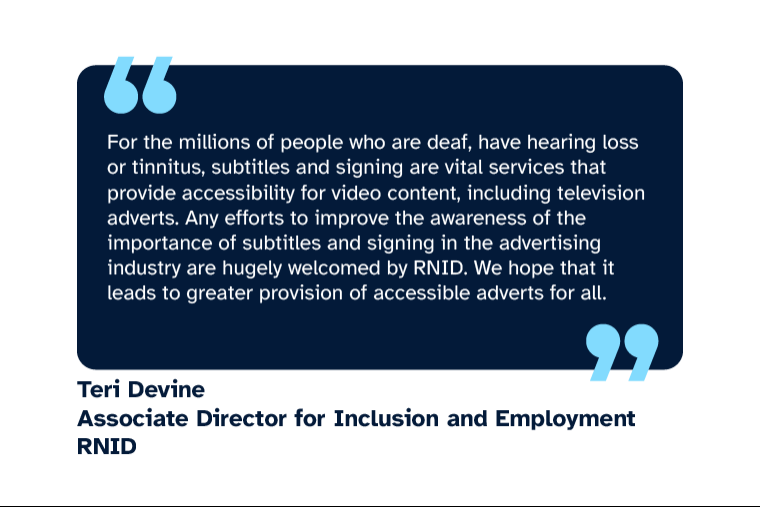 Teri Devine: “For the millions of people who are deaf, have hearing loss or tinnitus, subtitles and signing are vital services that provide accessibility for video content, including television adverts. Any efforts to improve the awareness of the importance of subtitles and signing in the advertising industry are hugely welcomed by RNID. We hope that it leads to greater provision of accessible adverts for all.” Teri is Associate Director for Inclusion and Employment at RNID