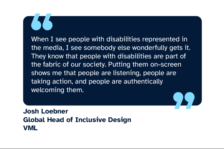 Josh Loebner: “When I see people with disabilities represented in the media, I see somebody else wonderfully gets it. They know that people with disabilities are part of the fabric of our society. Putting them on-screen shows me that people are listening, people are taking action, and people are authentically welcoming them.” Josh is Global Head of Inclusive Design at VML
