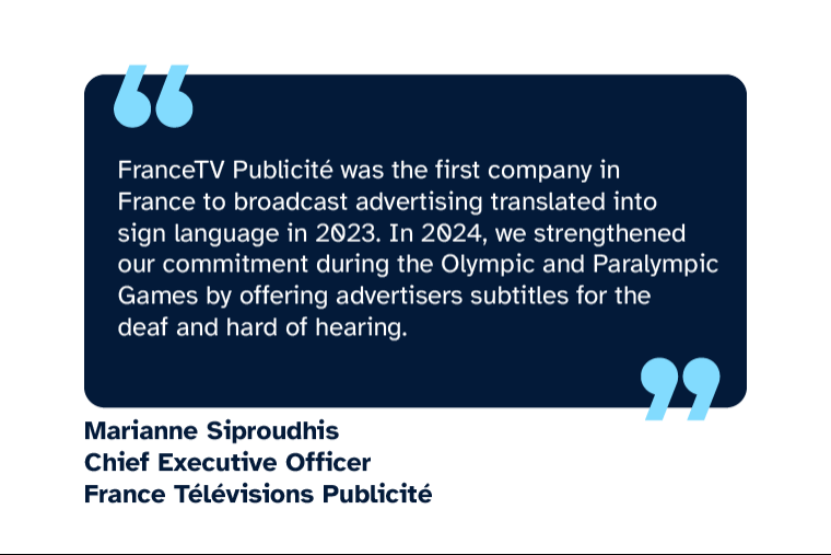 Marianne Siproudhis: FranceTV Publicité was the first company in France to broadcast advertising translated into sign language in 2023. In 2024, we strengthened our commitment during the Olympic and Paralympic Games by offering advertisers subtitles for the deaf and hard of hearing.” Marianne is Chief Executive Officer at France Télévisions Publicité