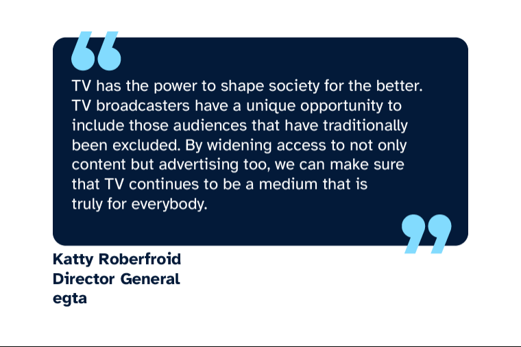 Katty Roberfroid: “TV has the power to shape society for the better. TV broadcasters have a unique opportunity to include those audiences that have traditionally been excluded. By widening access to not only content but advertising too, we can make sure that TV continues to be a medium that is truly for everybody.” Katty is Director General at egta