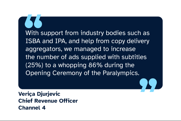 Veriça Djurjevic: “With support from industry bodies such as ISBA and IPA, and help from copy delivery aggregators, we managed to increase the number of ads supplied with subtitles (25%) to a whopping 86% during the Opening Ceremony of the Paralympics.” Veriça is Chief Revenue Officer at Channel 4