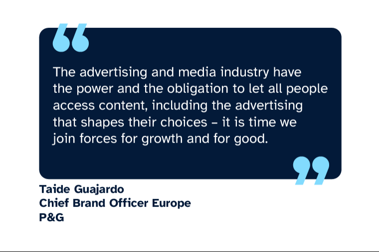 Taide Guajardo: “The advertising and media industry have the power and the obligation to let all people access content, including the advertising that shapes their choices - it is time we join forces for growth and for good.” Taide is Chief Brand Officer Europe at P&G
